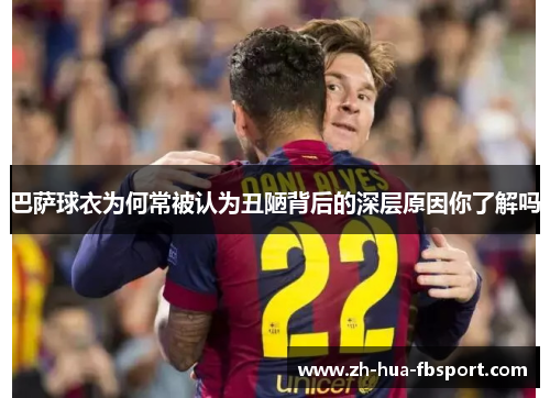 巴萨球衣为何常被认为丑陋背后的深层原因你了解吗 巴萨球衣为何常被认为丑陋背后的深层原因你了解吗