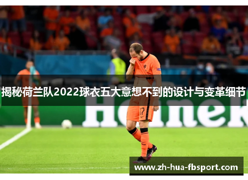 揭秘荷兰队2022球衣五大意想不到的设计与变革细节