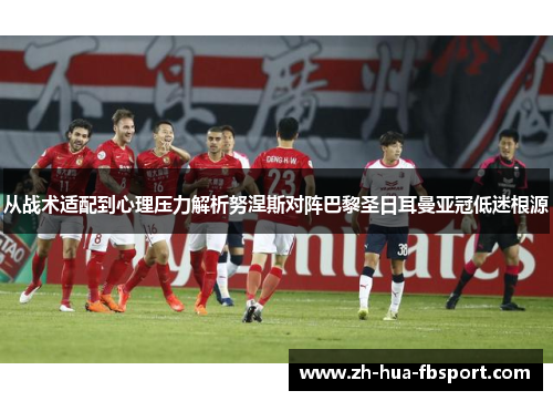 从战术适配到心理压力解析努涅斯对阵巴黎圣日耳曼亚冠低迷根源